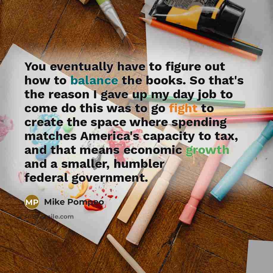 “You eventually have to figure out how to balance the books. So that's the reason I gave up my day job to come do this was to go fight to create the space where spending matches America's capacity to tax, and that means economic growth and a smaller, humbler federal government.” quote by Mike Pompeo