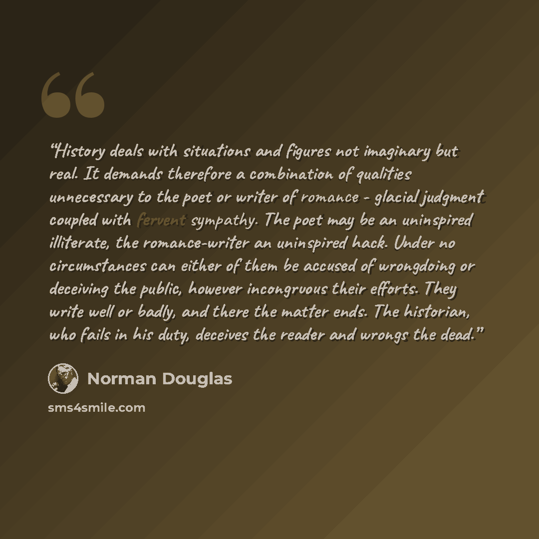 “History deals with situations and figures not imaginary but real. It demands therefore a combination of qualities unnecessary to the poet or writer of romance - glacial judgment coupled with fervent sympathy. The poet may be an uninspired illiterate, the romance-writer an uninspired hack. Under no…” quote by Norman Douglas