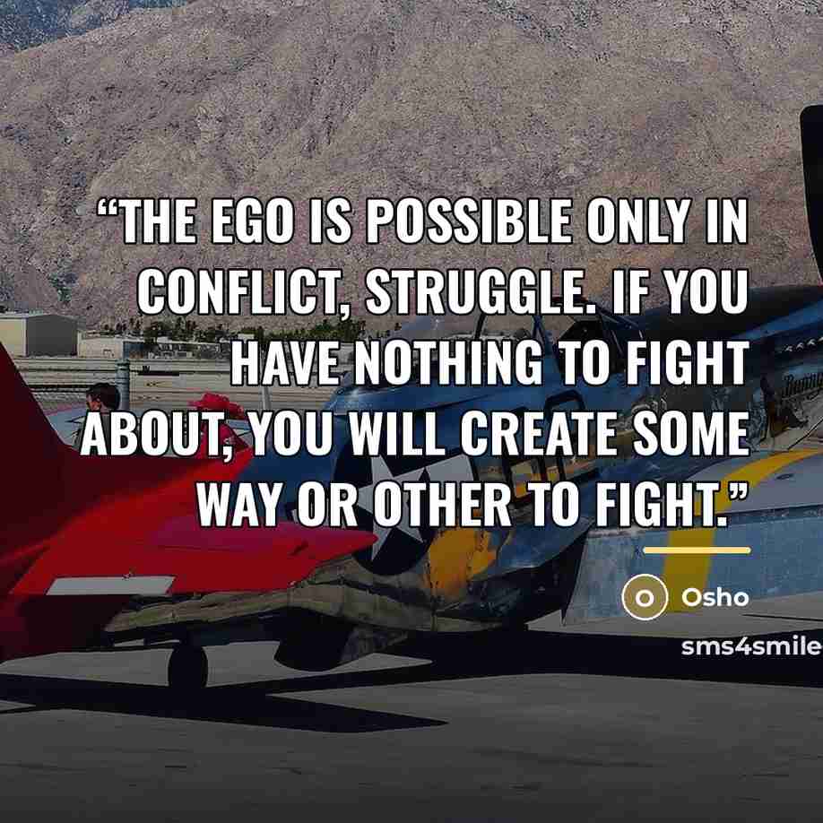“The ego is possible only in conflict, struggle. If you have nothing to fight about, you will create some way or other to fight.” quote by Osho