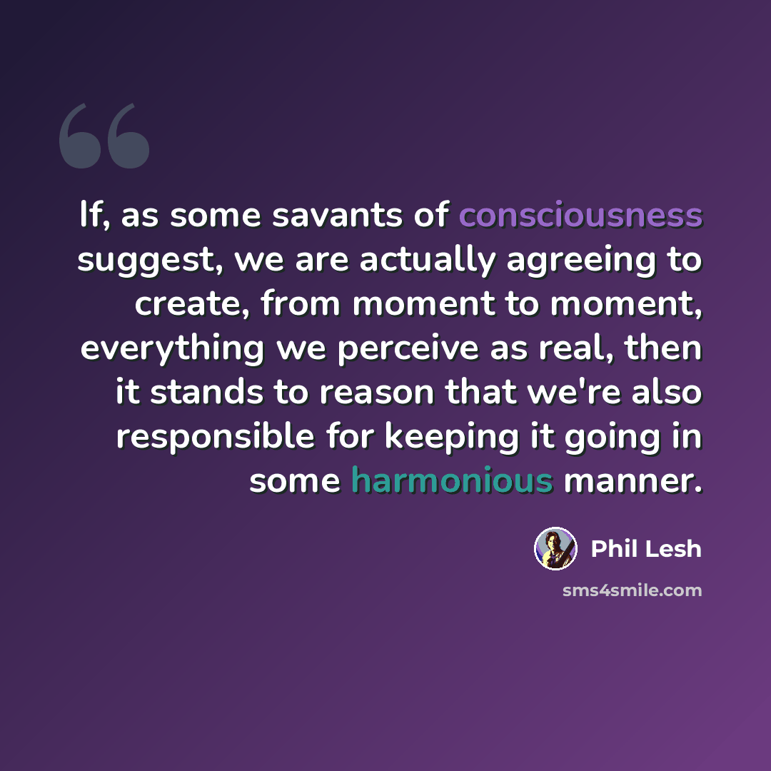 “If, as some savants of consciousness suggest, we are actually agreeing to create, from moment to moment, everything we perceive as real, then it stands to reason that we're also responsible for keeping it going in some harmonious manner.” quote by Phil Lesh