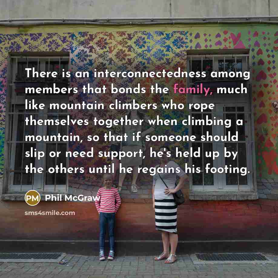 “There is an interconnectedness among members that bonds the family, much like mountain climbers who rope themselves together when climbing a mountain, so that if someone should slip or need support, he's held up by the others until he regains his footing.” quote by Phil McGraw