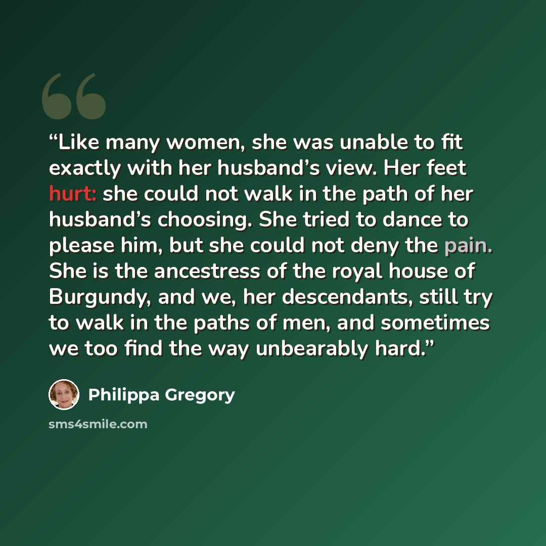 “Like many women, she was unable to fit exactly with her husband’s view. Her feet hurt: she could not walk in the path of her husband’s choosing. She tried to dance to please him, but she could not deny the pain. She is the ancestress of the royal house of Burgundy, and we, her descendants, still…” quote by Philippa Gregory