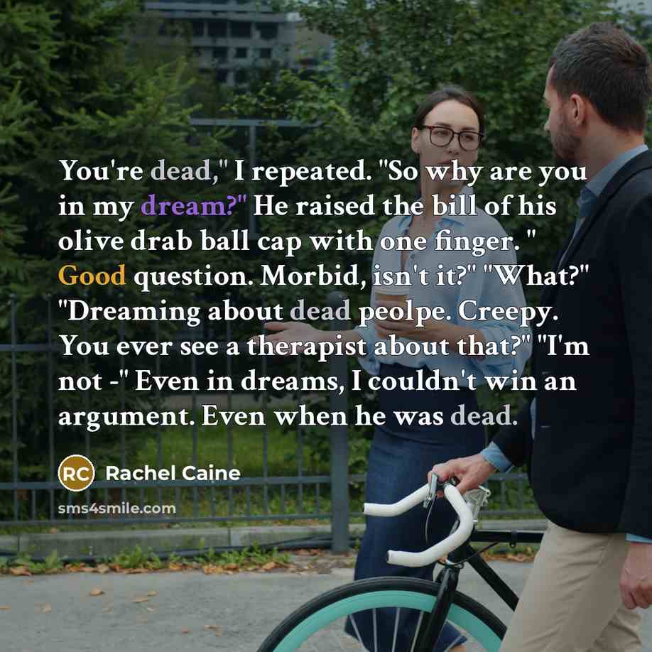 “You're dead," I repeated. "So why are you in my dream?" He raised the bill of his olive drab ball cap with one finger. " Good question. Morbid, isn't it?" "What?" "Dreaming about dead peolpe. Creepy. You ever see a therapist about that?" "I'm not -" Even in dreams, I couldn't win an argument. Even…” quote by Rachel Caine