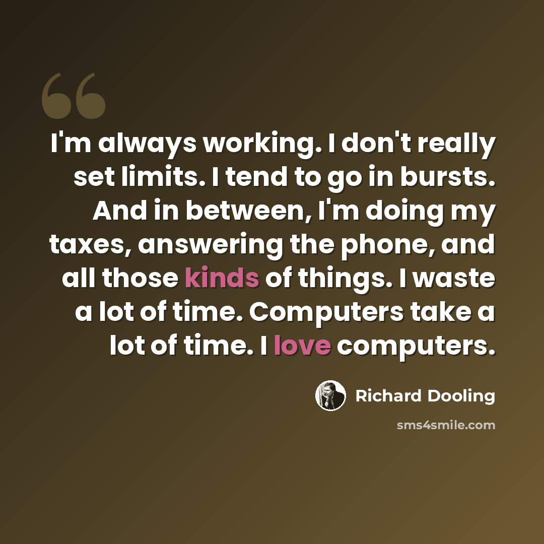 “I'm always working. I don't really set limits. I tend to go in bursts. And in between, I'm doing my taxes, answering the phone, and all those kinds of things. I waste a lot of time. Computers take a lot of time. I love computers.” quote by Richard Dooling