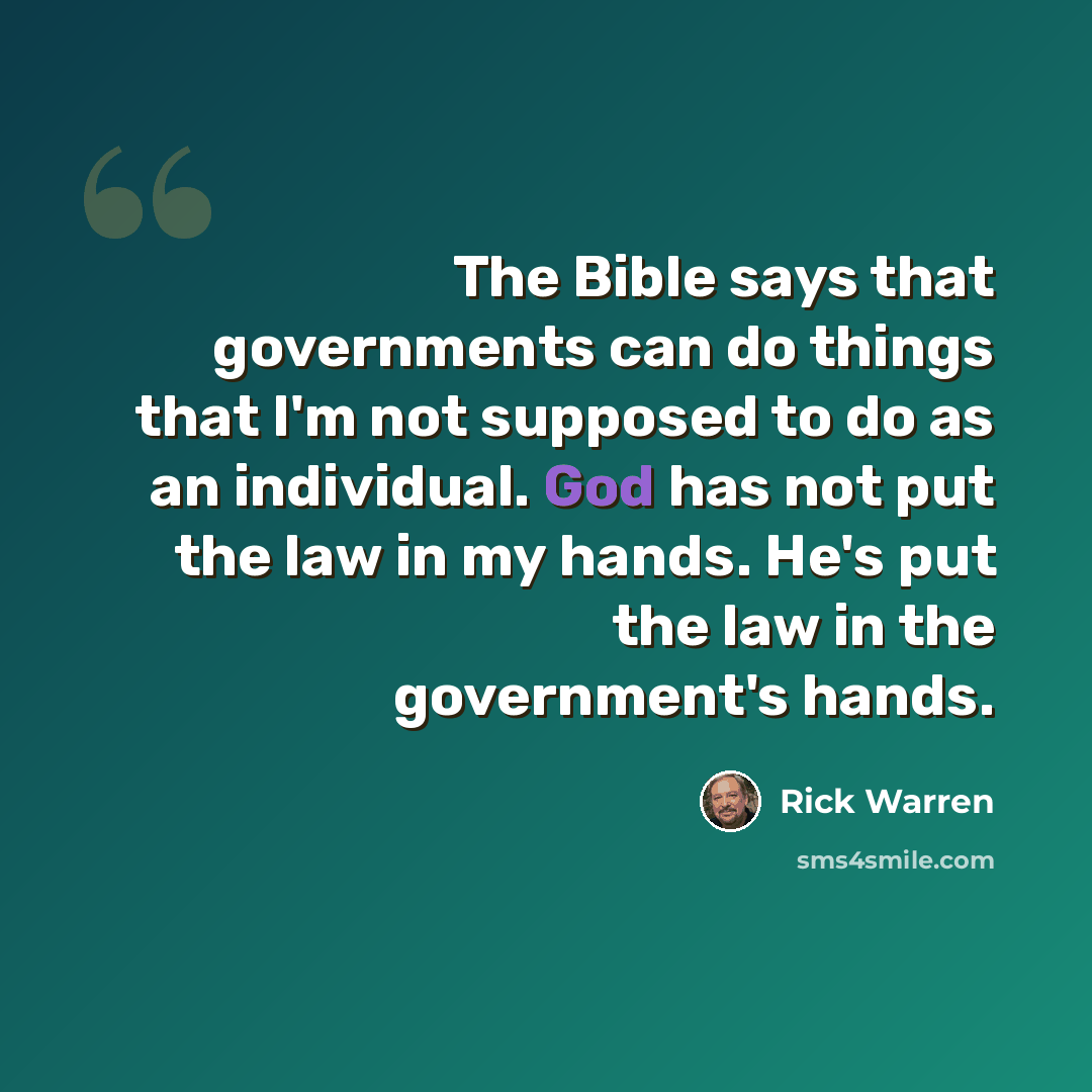 “The Bible says that governments can do things that I'm not supposed to do as an individual. God has not put the law in my hands. He's put the law in the government's hands.” quote by Rick Warren
