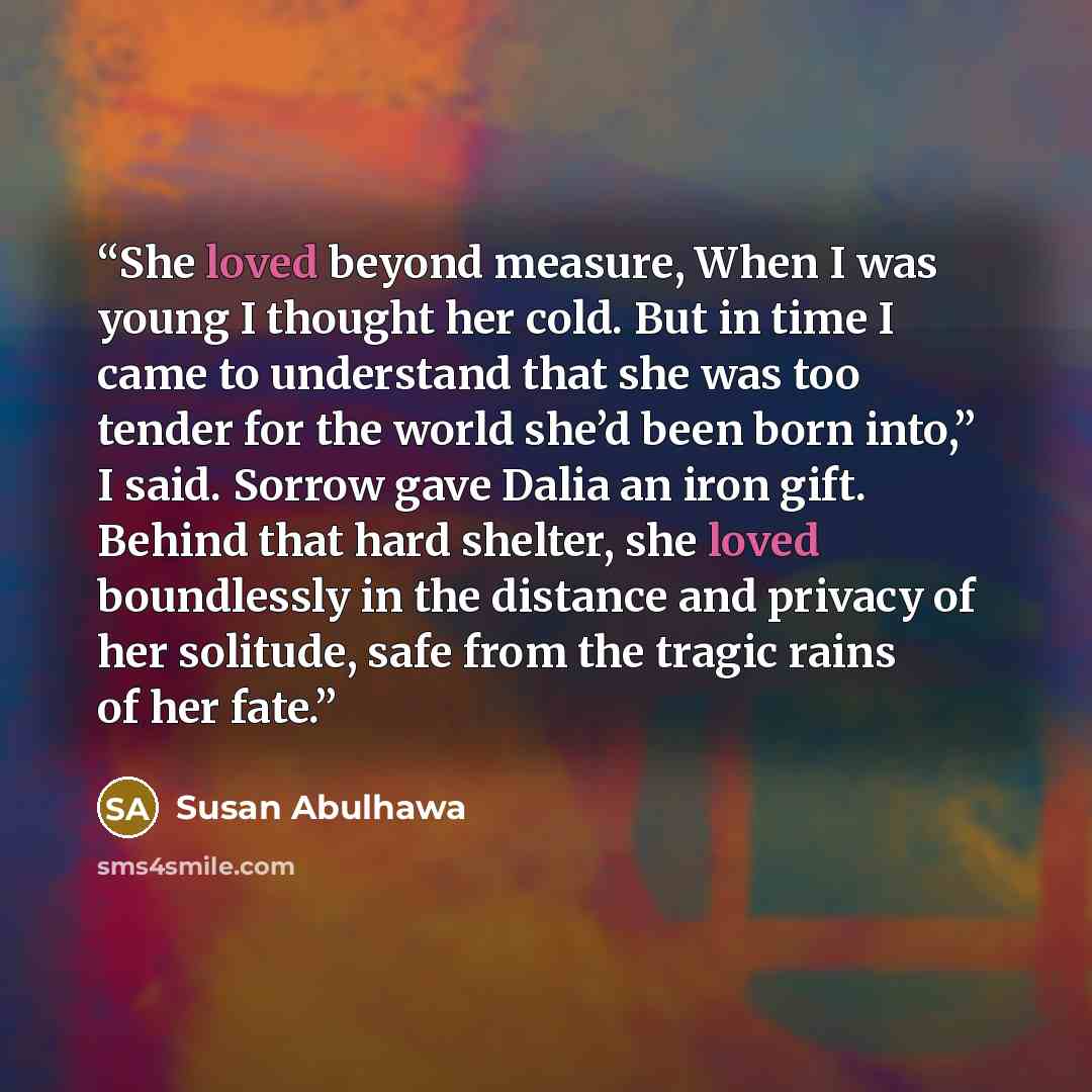 “She loved beyond measure, When I was young I thought her cold. But in time I came to understand that she was too tender for the world she’d been born into,” I said. Sorrow gave Dalia an iron gift. Behind that hard shelter, she loved boundlessly in the distance and privacy of her solitude, safe…” quote by Susan Abulhawa