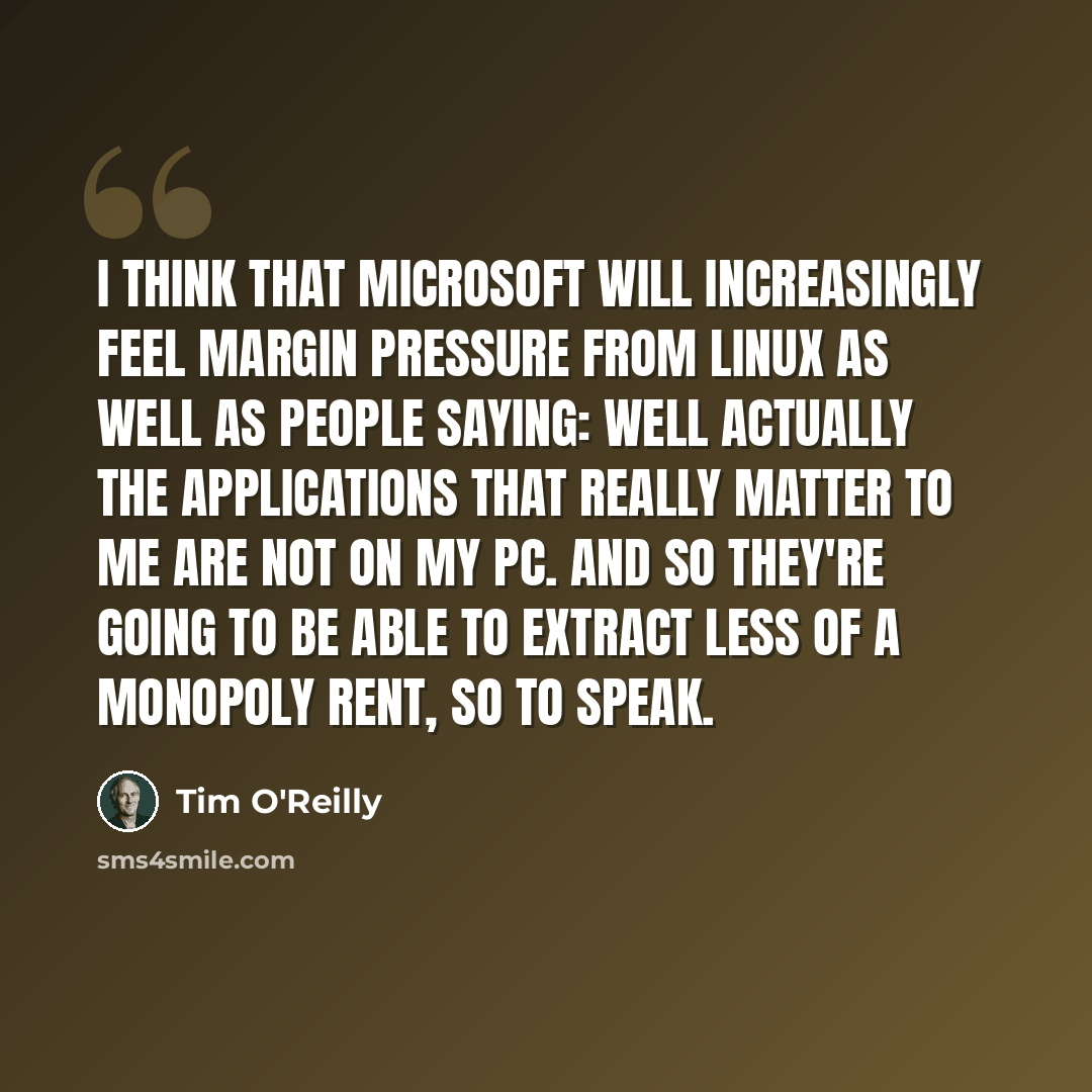 “I think that Microsoft will increasingly feel margin pressure from Linux as well as people saying: well actually the applications that really matter to me are not on my PC. And so they're going to be able to extract less of a monopoly rent, so to speak.” quote by Tim O'Reilly
