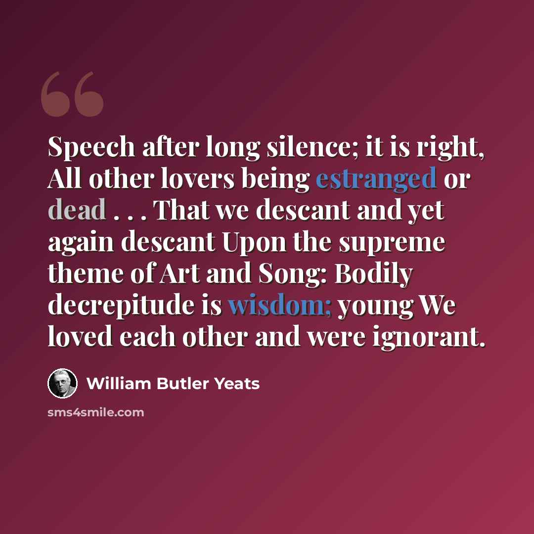 “Speech after long silence; it is right, All other lovers being estranged or dead . . . That we descant and yet again descant Upon the supreme theme of Art and Song: Bodily decrepitude is wisdom; young We loved each other and were ignorant.” quote by William Butler Yeats