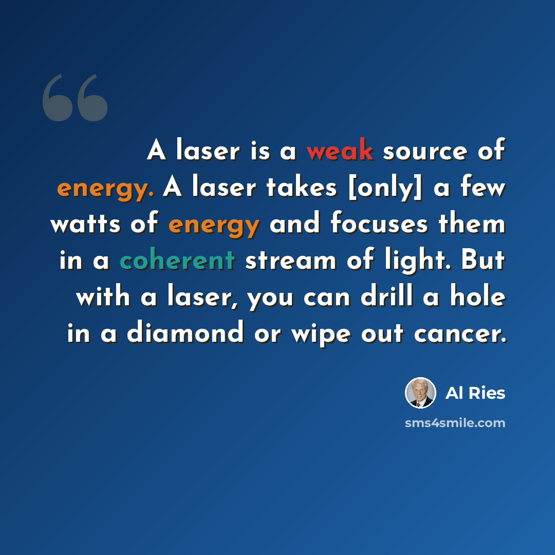 “A laser is a weak source of energy. A laser takes [only] a few watts of energy and focuses them in a coherent stream of light. But with a laser, you can drill a hole in a diamond or wipe out cancer.” quote by Al Ries