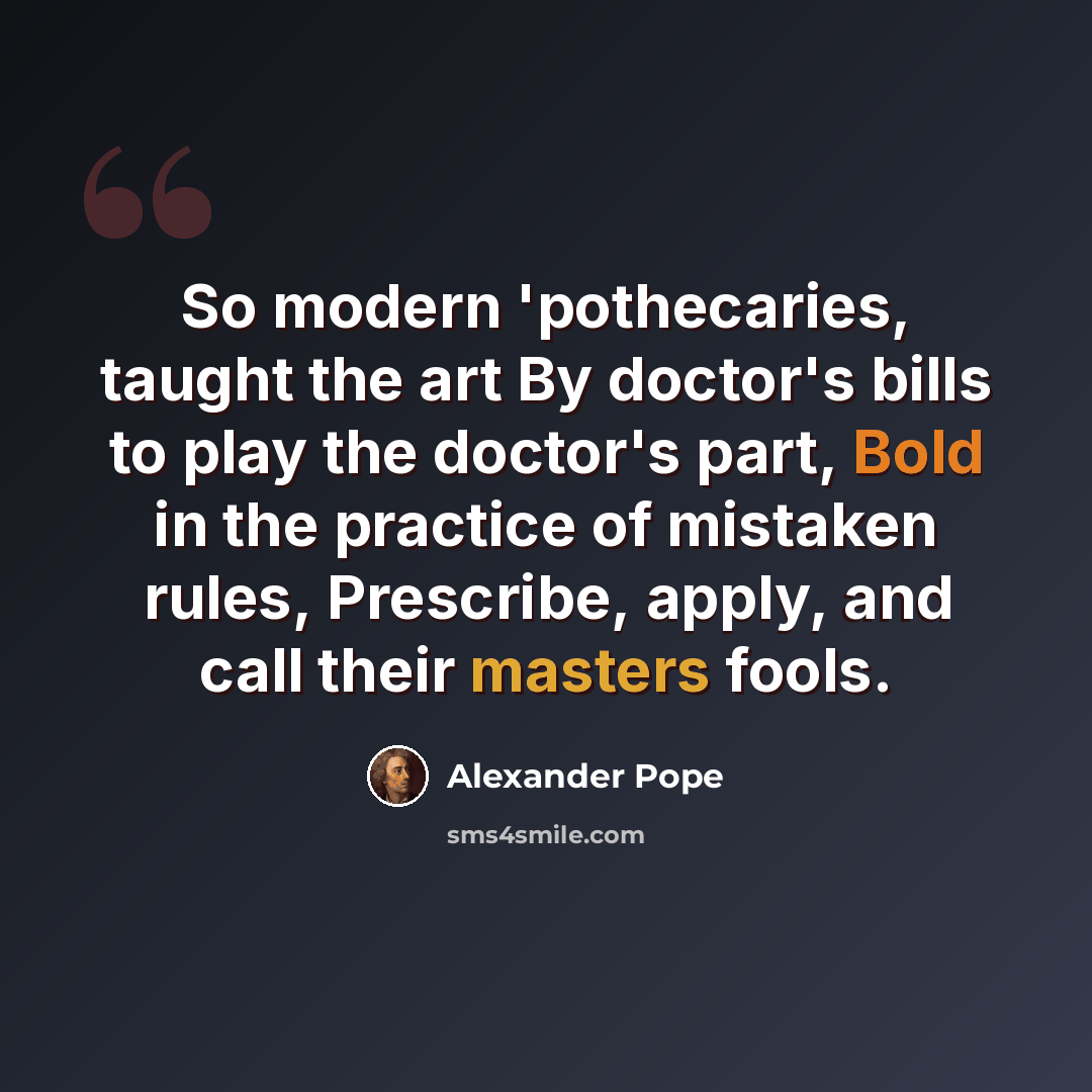 “So modern 'pothecaries, taught the art By doctor's bills to play the doctor's part, Bold in the practice of mistaken rules, Prescribe, apply, and call their masters fools.” quote by Alexander Pope