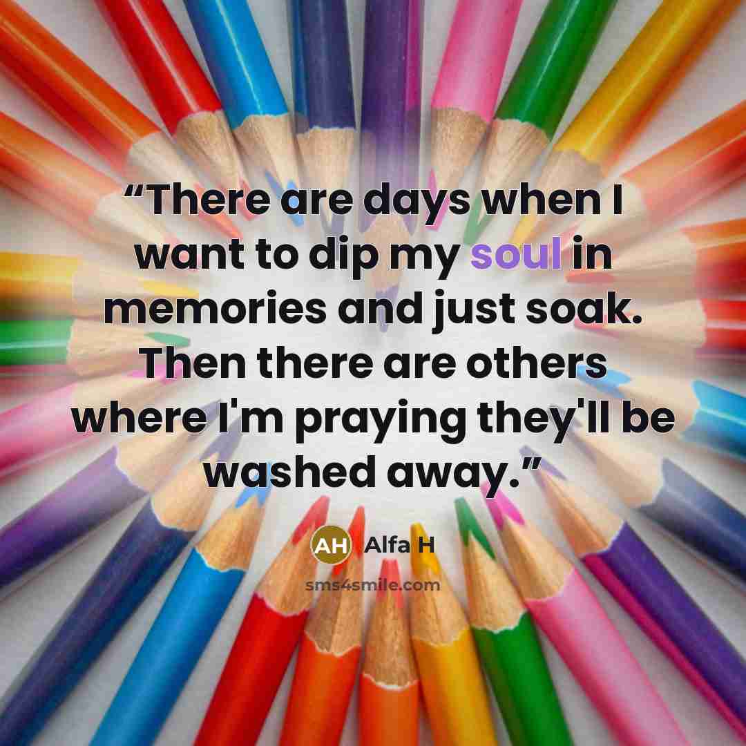 “There are days when I want to dip my soul in memories and just soak. Then there are others where I'm praying they'll be washed away.” quote by Alfa H