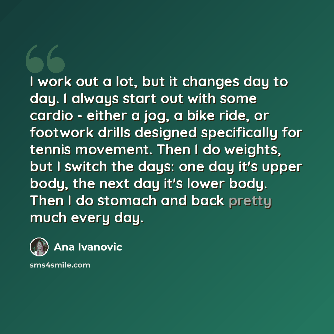 “I work out a lot, but it changes day to day. I always start out with some cardio - either a jog, a bike ride, or footwork drills designed specifically for tennis movement. Then I do weights, but I switch the days: one day it's upper body, the next day it's lower body. Then I do stomach and back…” quote by Ana Ivanovic