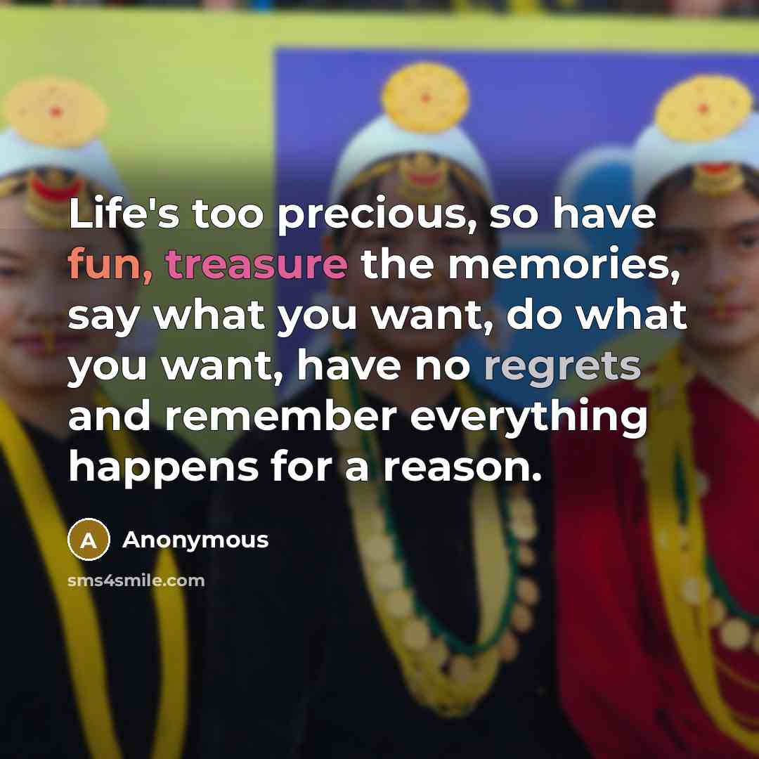 “Life's too precious, so have fun, treasure the memories, say what you want, do what you want, have no regrets and remember everything happens for a reason.” quote by Anonymous