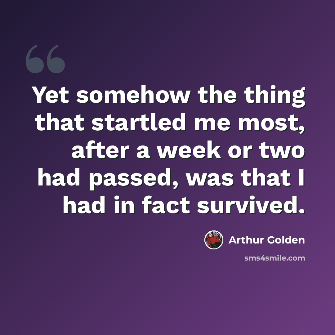 “Yet somehow the thing that startled me most, after a week or two had passed, was that I had in fact survived.” quote by Arthur Golden