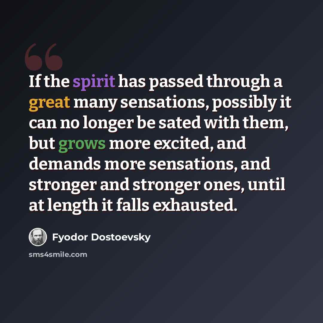 “If the spirit has passed through a great many sensations, possibly it can no longer be sated with them, but grows more excited, and demands more sensations, and stronger and stronger ones, until at length it falls exhausted.” quote by Fyodor Dostoevsky