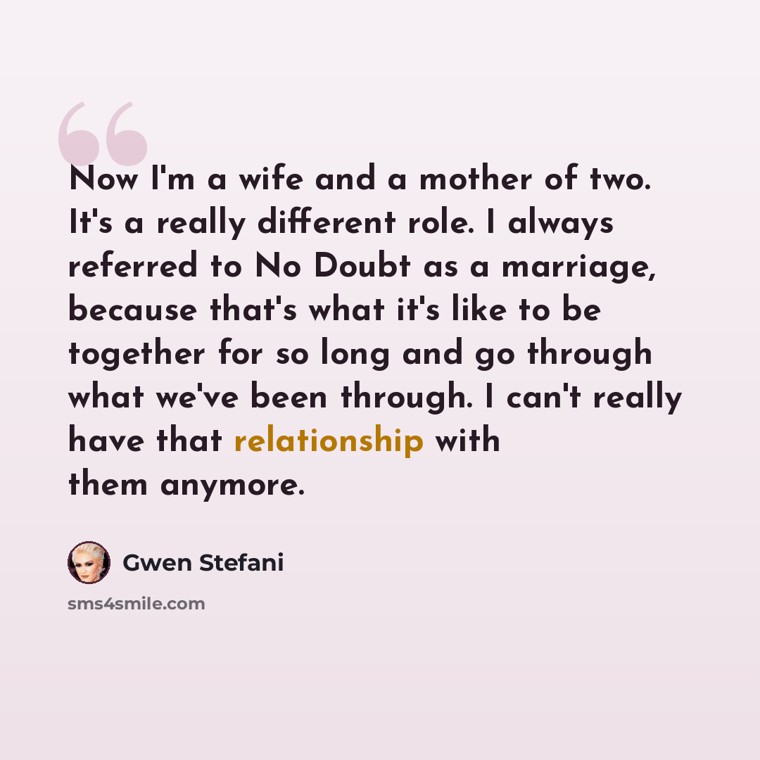 “Now I'm a wife and a mother of two. It's a really different role. I always referred to No Doubt as a marriage, because that's what it's like to be together for so long and go through what we've been through. I can't really have that relationship with them anymore.” quote by Gwen Stefani