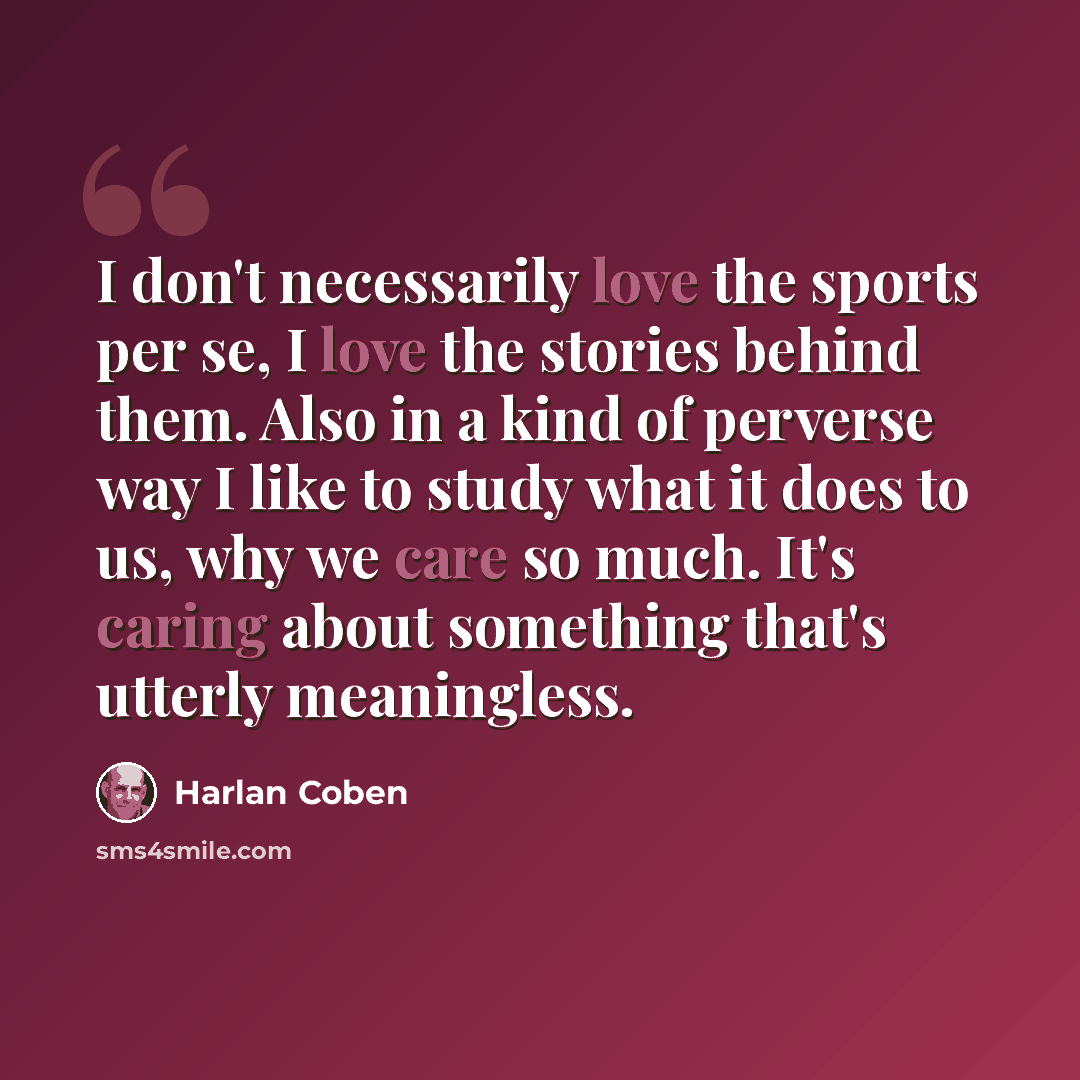 “I don't necessarily love the sports per se, I love the stories behind them. Also in a kind of perverse way I like to study what it does to us, why we care so much. It's caring about something that's utterly meaningless.” quote by Harlan Coben