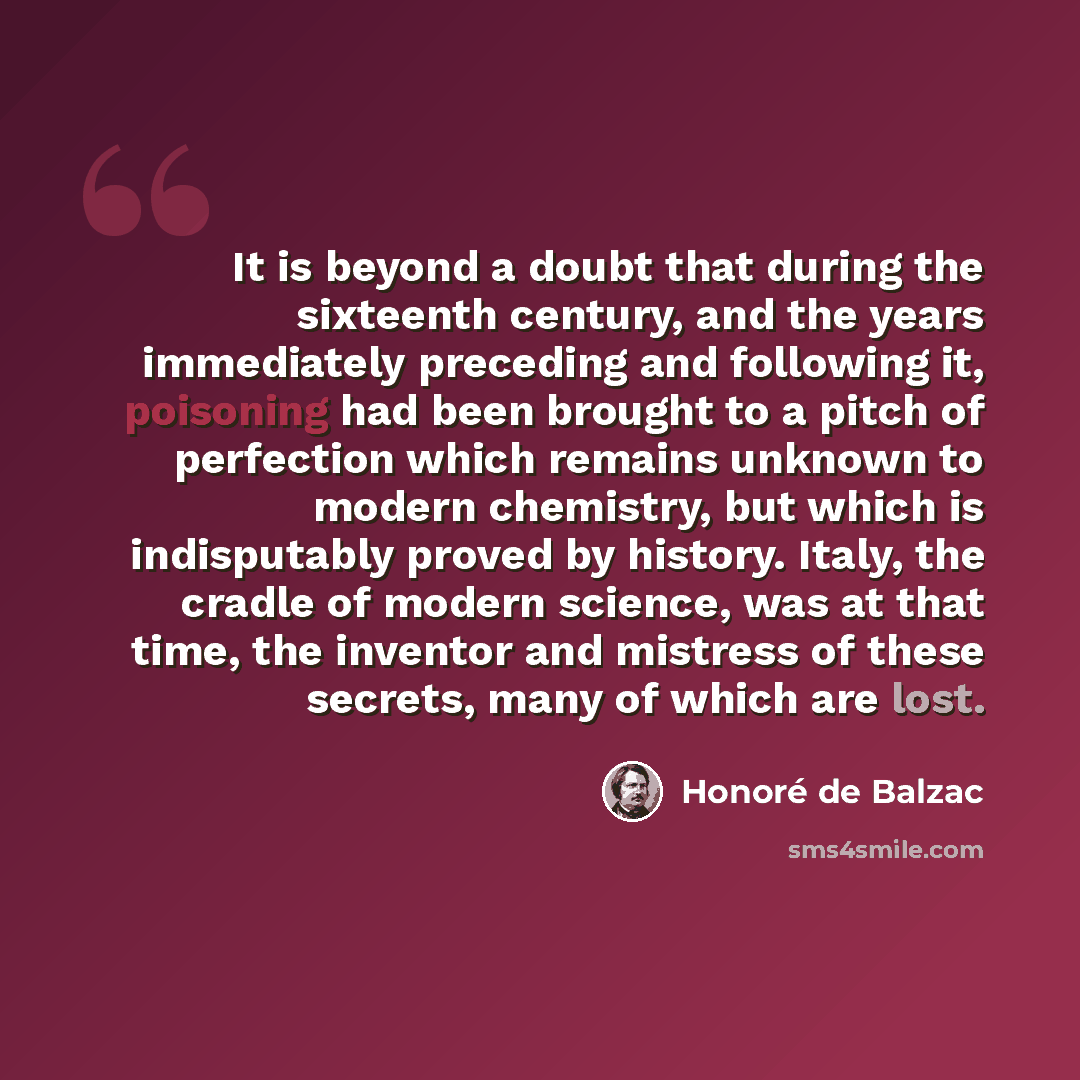 “It is beyond a doubt that during the sixteenth century, and the years immediately preceding and following it, poisoning had been brought to a pitch of perfection which remains unknown to modern chemistry, but which is indisputably proved by history. Italy, the cradle of modern science, was at that…” quote by Honore de Balzac