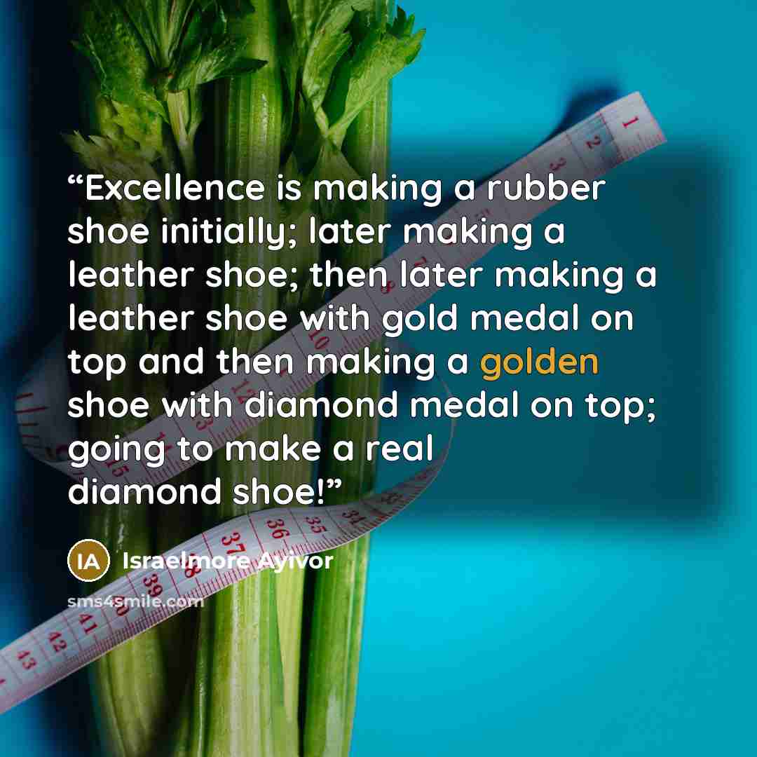 “Excellence is making a rubber shoe initially; later making a leather shoe; then later making a leather shoe with gold medal on top and then making a golden shoe with diamond medal on top; going to make a real diamond shoe!” quote by Israelmore Ayivor