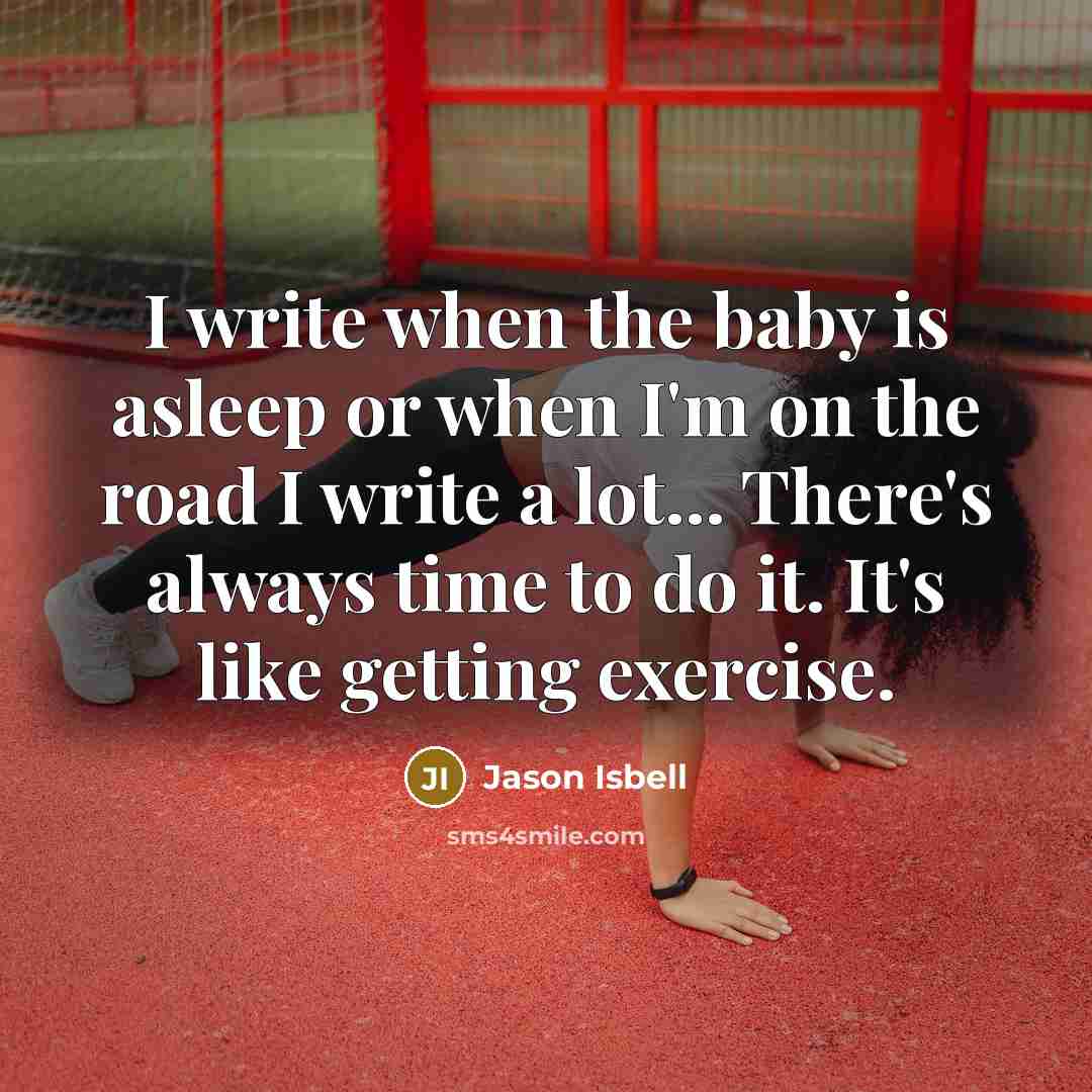 “I write when the baby is asleep or when I'm on the road I write a lot... There's always time to do it. It's like getting exercise.” quote by Jason Isbell