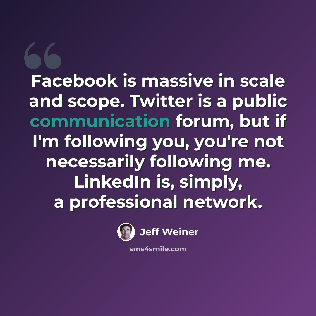 “Facebook is massive in scale and scope. Twitter is a public communication forum, but if I'm following you, you're not necessarily following me. LinkedIn is, simply, a professional network.” quote by Jeff Weiner