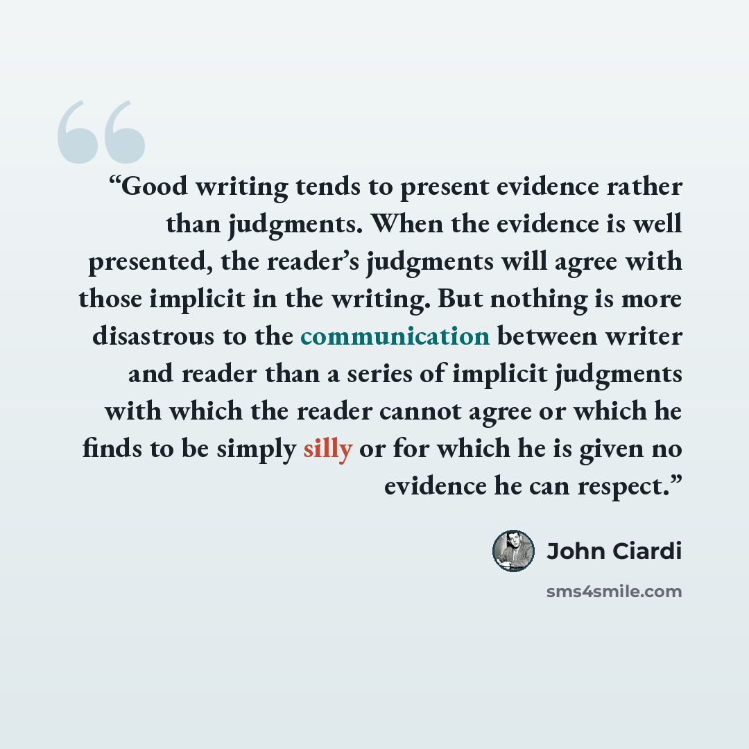 “Good writing tends to present evidence rather than judgments. When the evidence is well presented, the reader’s judgments will agree with those implicit in the writing. But nothing is more disastrous to the communication between writer and reader than a series of implicit judgments with which the…” quote by John Ciardi