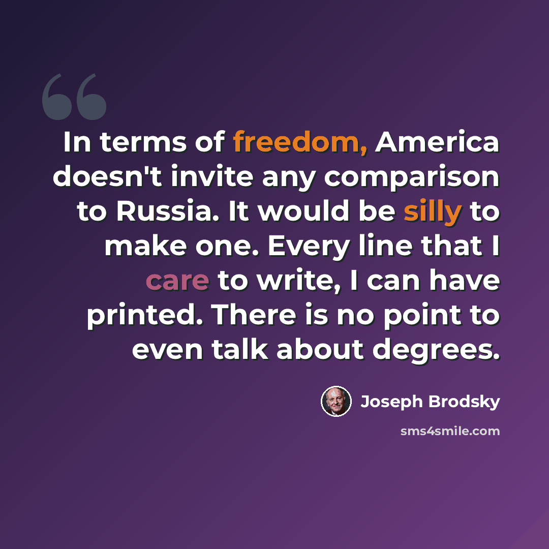 “In terms of freedom, America doesn't invite any comparison to Russia. It would be silly to make one. Every line that I care to write, I can have printed. There is no point to even talk about degrees.” quote by Joseph Brodsky