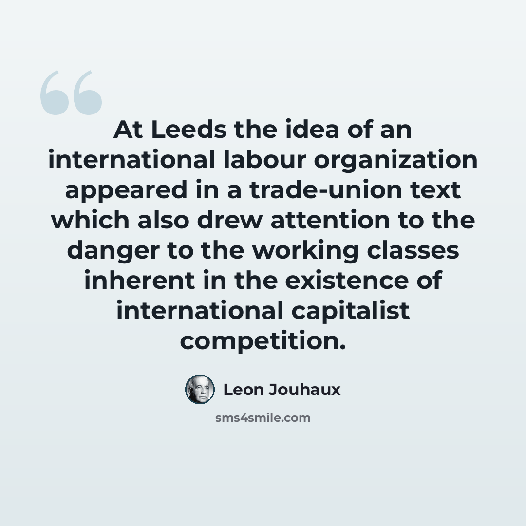 “At Leeds the idea of an international labour organization appeared in a trade-union text which also drew attention to the danger to the working classes inherent in the existence of international capitalist competition.” quote by Leon Jouhaux