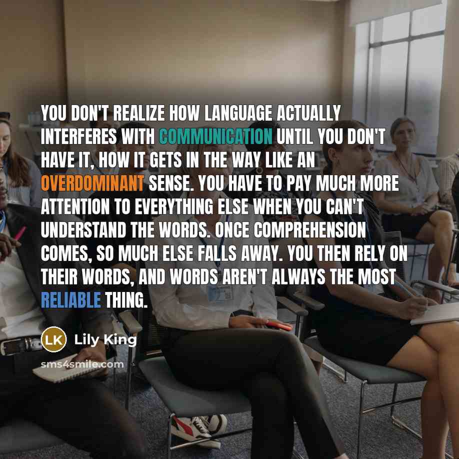 “You don't realize how language actually interferes with communication until you don't have it, how it gets in the way like an overdominant sense. You have to pay much more attention to everything else when you can't understand the words. Once comprehension comes, so much else falls away. You then…” quote by Lily King