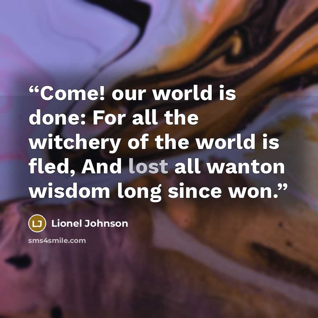 “Come! our world is done: For all the witchery of the world is fled, And lost all wanton wisdom long since won.” quote by Lionel Johnson