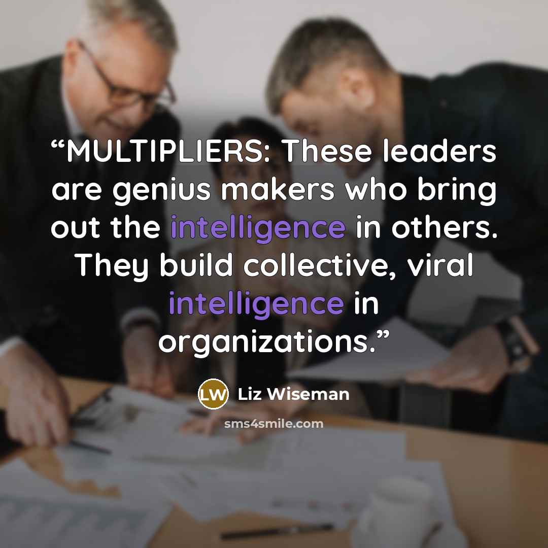 “MULTIPLIERS: These leaders are genius makers who bring out the intelligence in others. They build collective, viral intelligence in organizations.” quote by Liz Wiseman