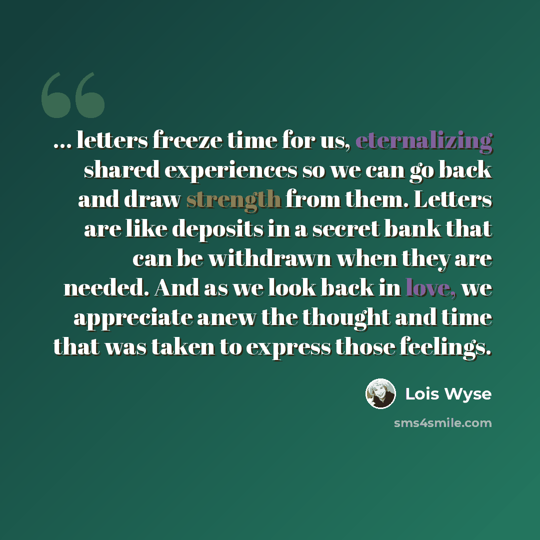 “... letters freeze time for us, eternalizing shared experiences so we can go back and draw strength from them. Letters are like deposits in a secret bank that can be withdrawn when they are needed. And as we look back in love, we appreciate anew the thought and time that was taken to express those…” quote by Lois Wyse