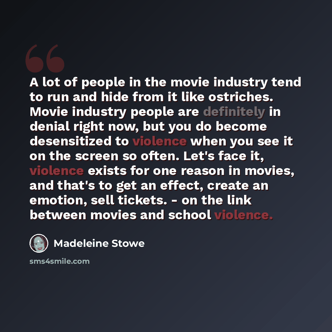 “A lot of people in the movie industry tend to run and hide from it like ostriches. Movie industry people are definitely in denial right now, but you do become desensitized to violence when you see it on the screen so often. Let's face it, violence exists for one reason in movies, and that's to get…” quote by Madeleine Stowe