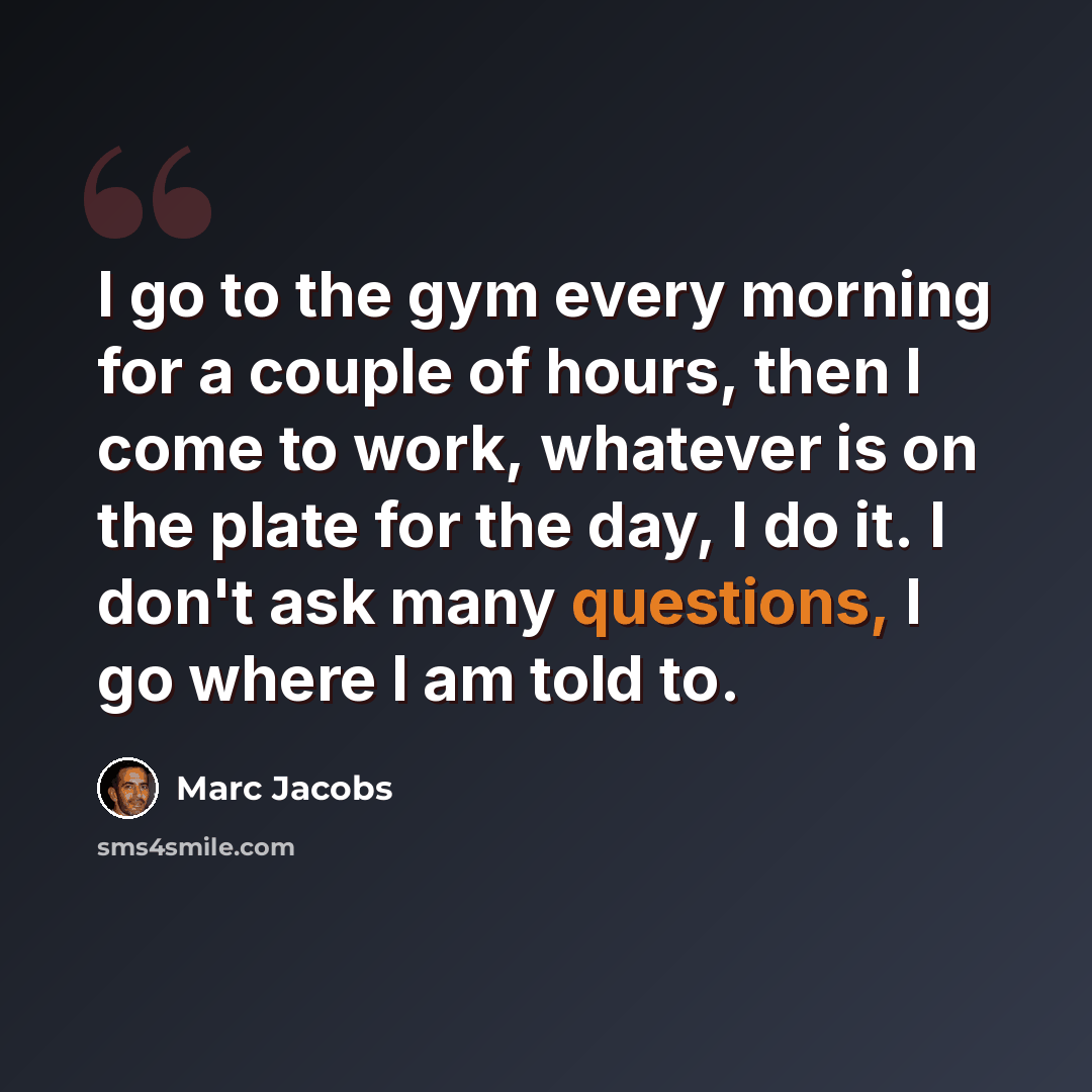 “I go to the gym every morning for a couple of hours, then I come to work, whatever is on the plate for the day, I do it. I don't ask many questions, I go where I am told to.” quote by Marc Jacobs