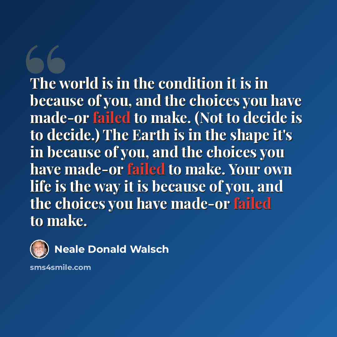 “The world is in the condition it is in because of you, and the choices you have made-or failed to make. (Not to decide is to decide.) The Earth is in the shape it's in because of you, and the choices you have made-or failed to make. Your own life is the way it is because of you, and the choices…” quote by Neale Donald Walsch