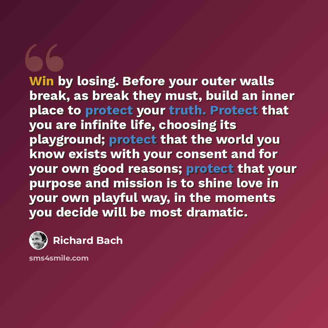 “Win by losing. Before your outer walls break, as break they must, build an inner place to protect your truth. Protect that you are infinite life, choosing its playground; protect that the world you know exists with your consent and for your own good reasons; protect that your purpose and mission…” quote by Richard Bach