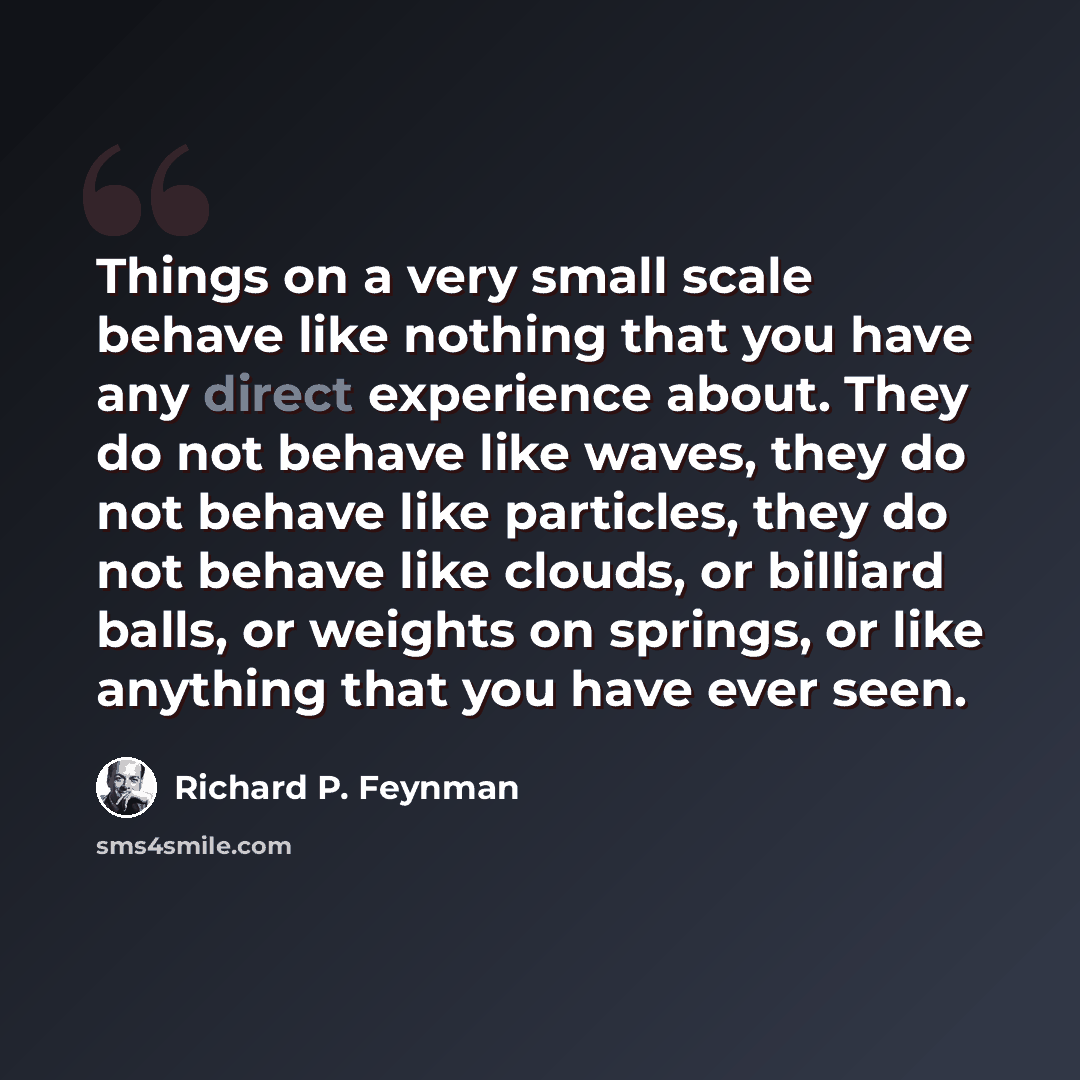 “Things on a very small scale behave like nothing that you have any direct experience about. They do not behave like waves, they do not behave like particles, they do not behave like clouds, or billiard balls, or weights on springs, or like anything that you have ever seen.” quote by Richard P. Feynman