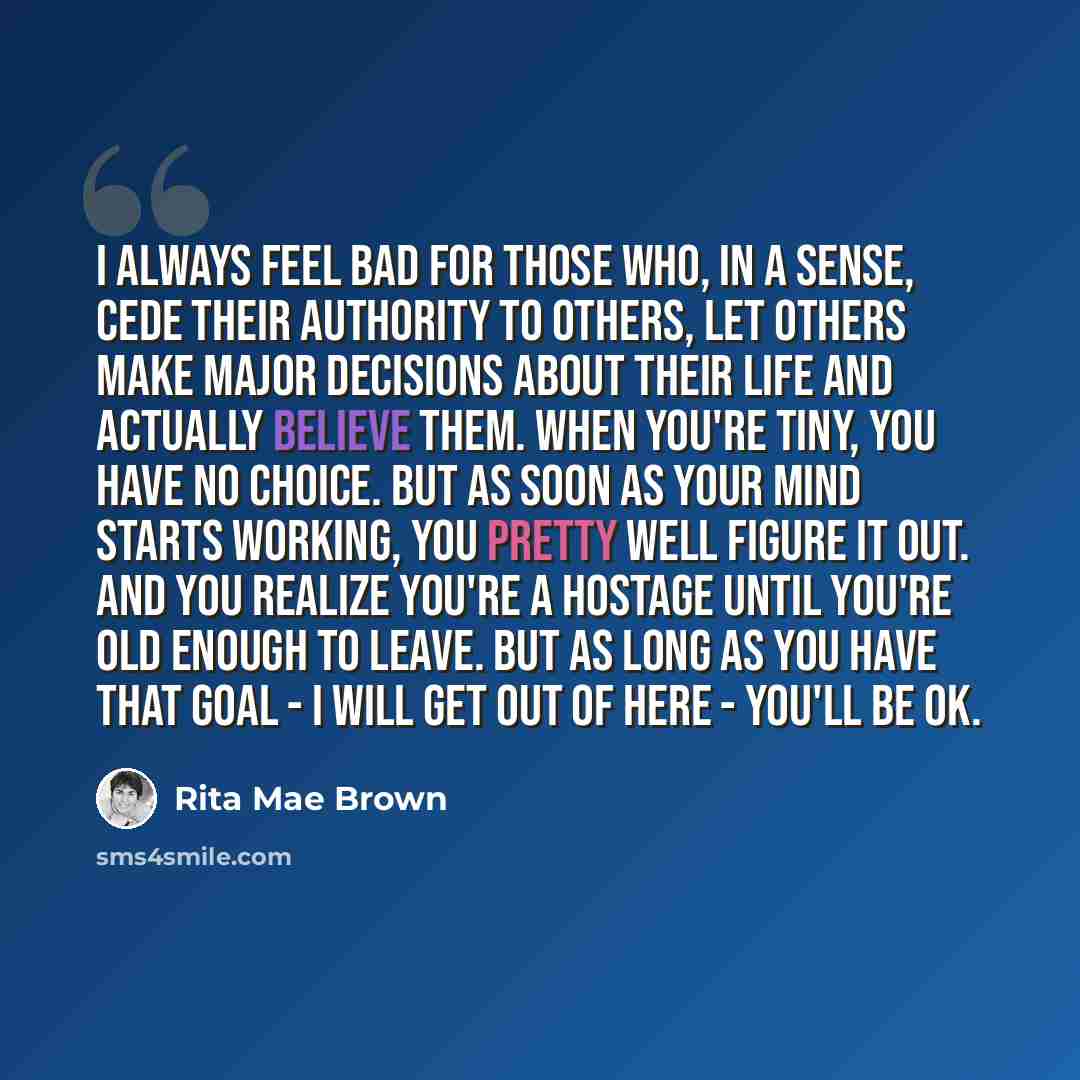 “I always feel bad for those who, in a sense, cede their authority to others, let others make major decisions about their life and actually believe them. When you're tiny, you have no choice. But as soon as your mind starts working, you pretty well figure it out. And you realize you're a hostage…” quote by Rita Mae Brown