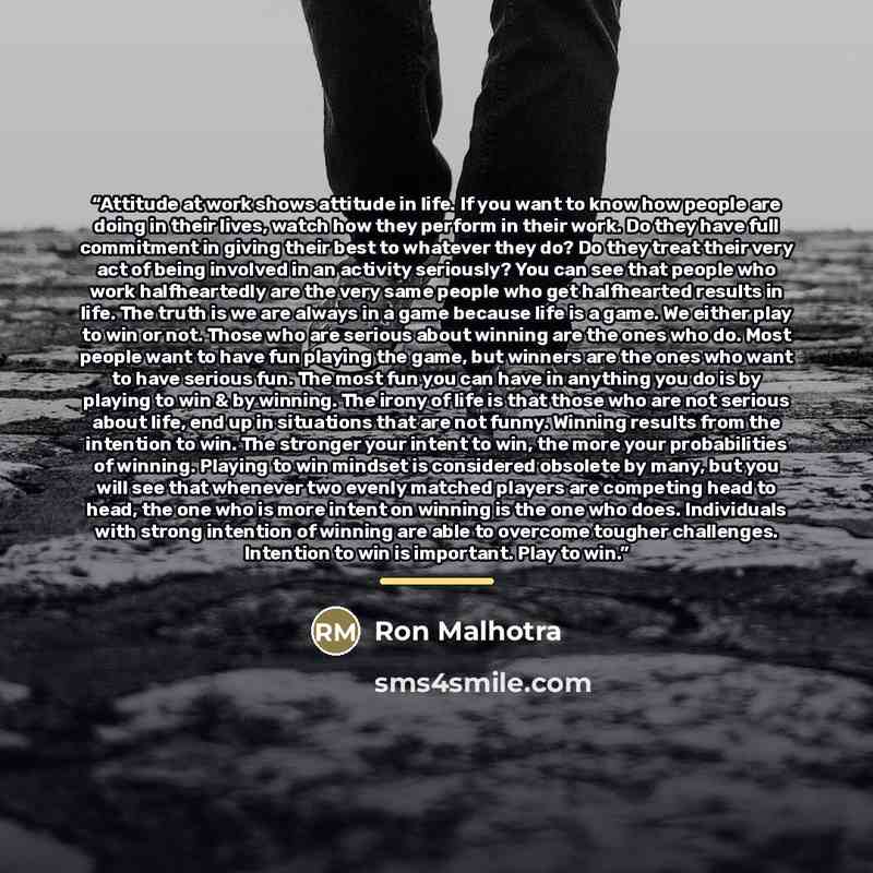 “Attitude at work shows attitude in life. If you want to know how people are doing in their lives, watch how they perform in their work. Do they have full commitment in giving their best to whatever they do? Do they treat their very act of being involved in an activity seriously? You can see that…” quote by Ron Malhotra