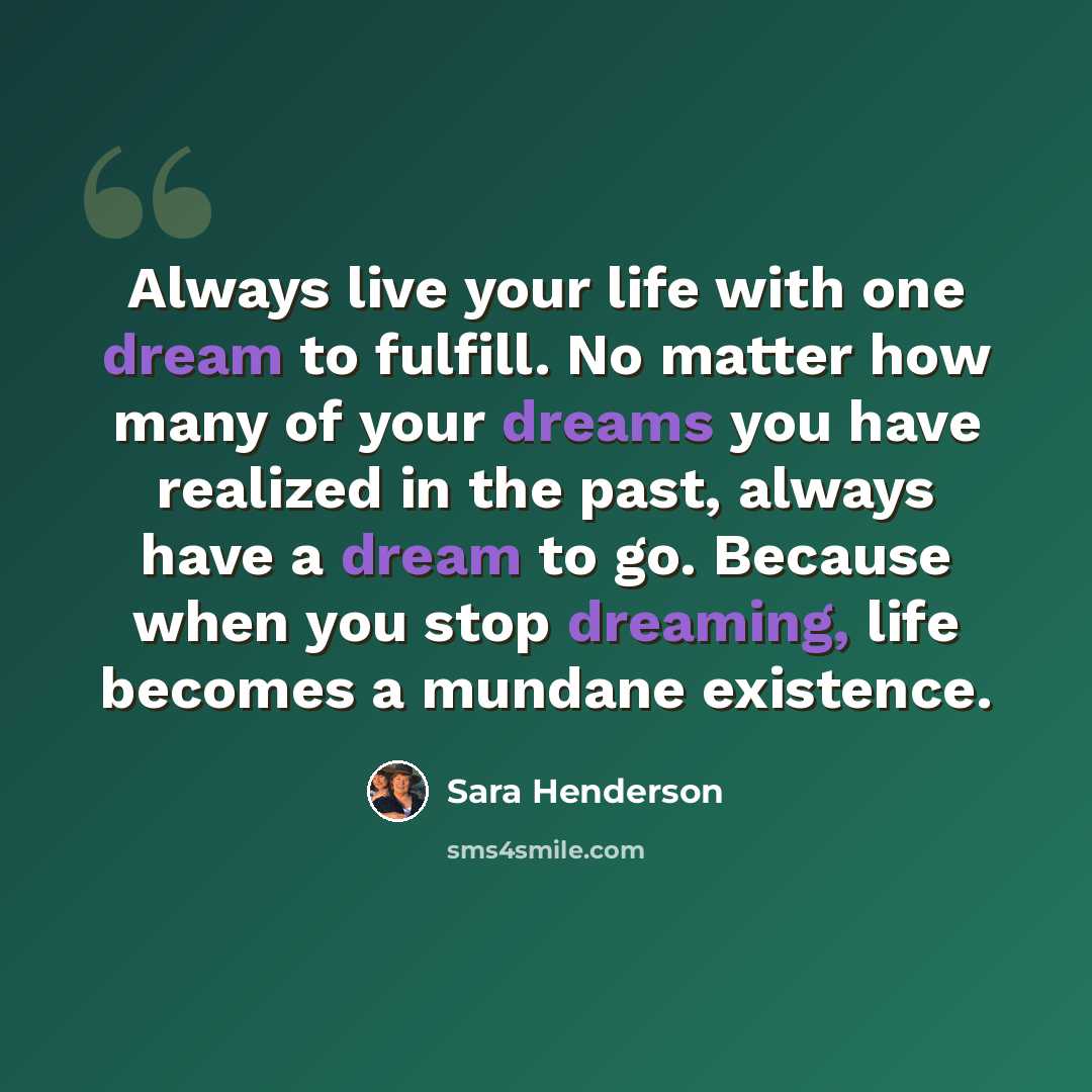 “Always live your life with one dream to fulfill. No matter how many of your dreams you have realized in the past, always have a dream to go. Because when you stop dreaming, life becomes a mundane existence.” quote by Sara Henderson