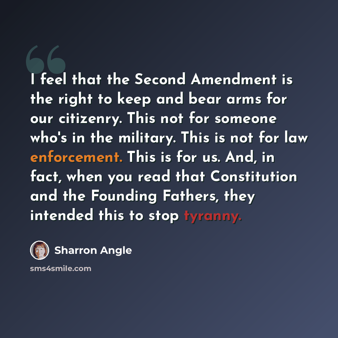 “I feel that the Second Amendment is the right to keep and bear arms for our citizenry. This not for someone who's in the military. This is not for law enforcement. This is for us. And, in fact, when you read that Constitution and the Founding Fathers, they intended this to stop tyranny.” quote by Sharron Angle