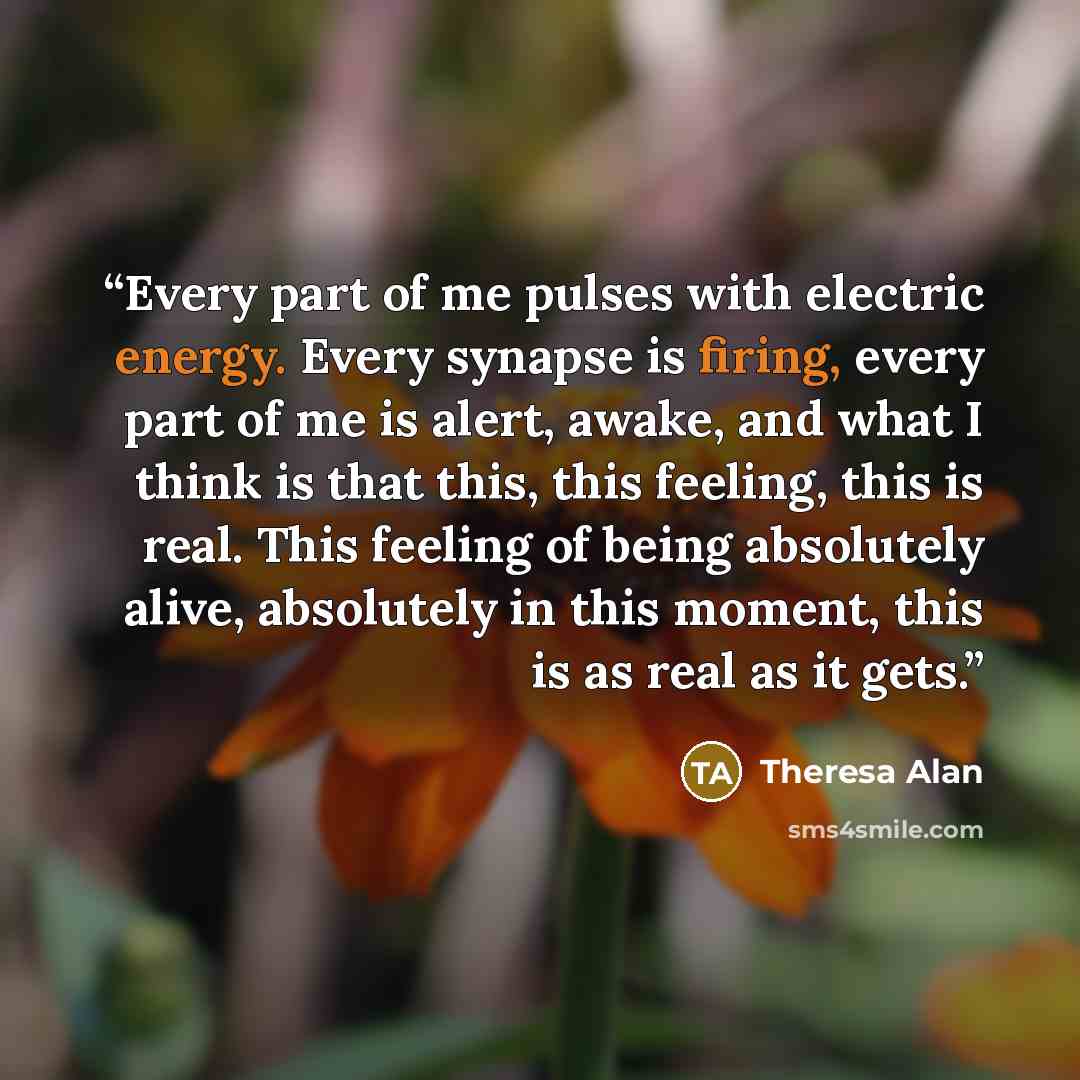 “Every part of me pulses with electric energy. Every synapse is firing, every part of me is alert, awake, and what I think is that this, this feeling, this is real. This feeling of being absolutely alive, absolutely in this moment, this is as real as it gets.” quote by Theresa Alan