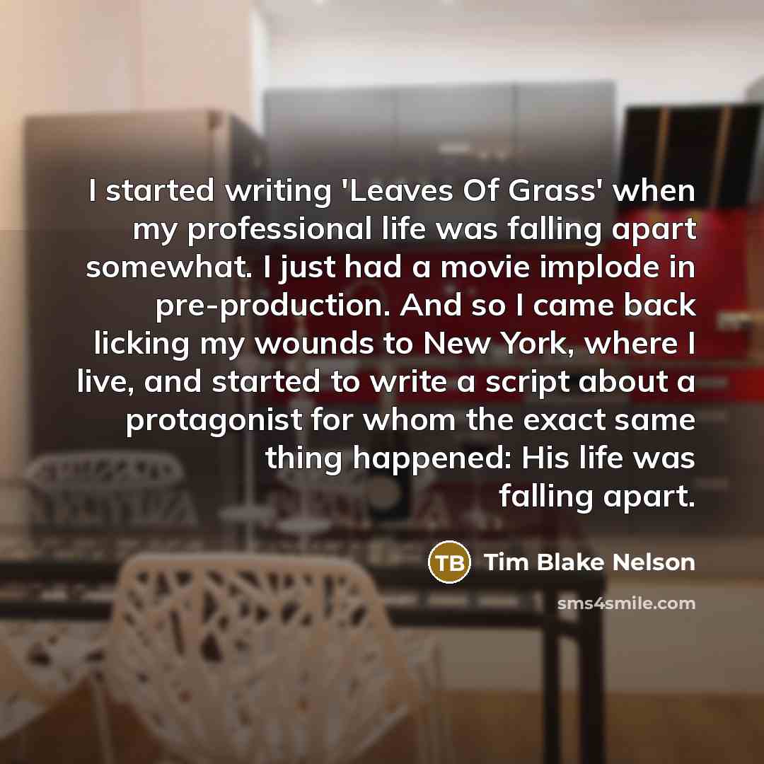 “I started writing 'Leaves Of Grass' when my professional life was falling apart somewhat. I just had a movie implode in pre-production. And so I came back licking my wounds to New York, where I live, and started to write a script about a protagonist for whom the exact same thing happened: His life…” quote by Tim Blake Nelson