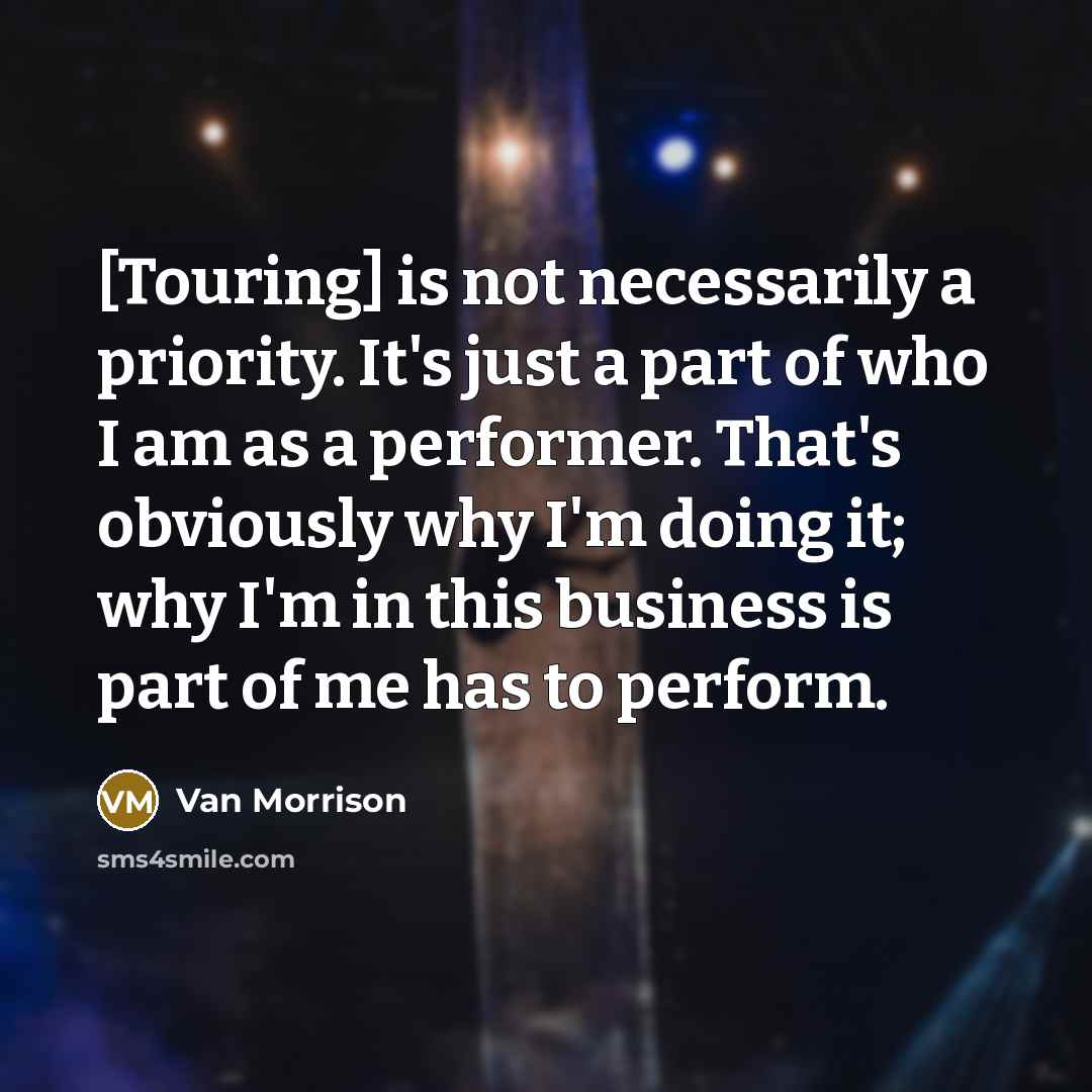 “[Touring] is not necessarily a priority. It's just a part of who I am as a performer. That's obviously why I'm doing it; why I'm in this business is part of me has to perform.” quote by Van Morrison