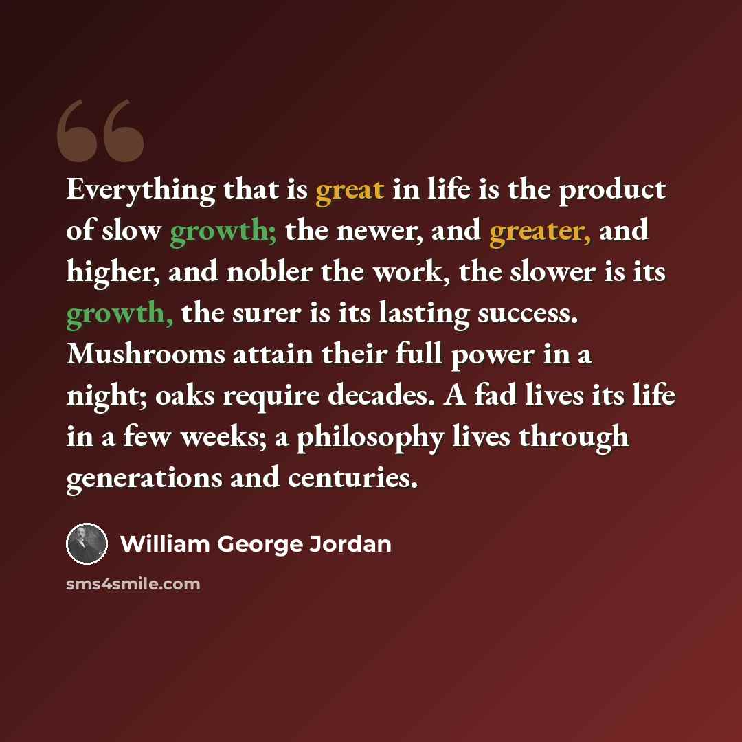 “Everything that is great in life is the product of slow growth; the newer, and greater, and higher, and nobler the work, the slower is its growth, the surer is its lasting success. Mushrooms attain their full power in a night; oaks require decades. A fad lives its life in a few weeks; a philosophy…” quote by William George Jordan