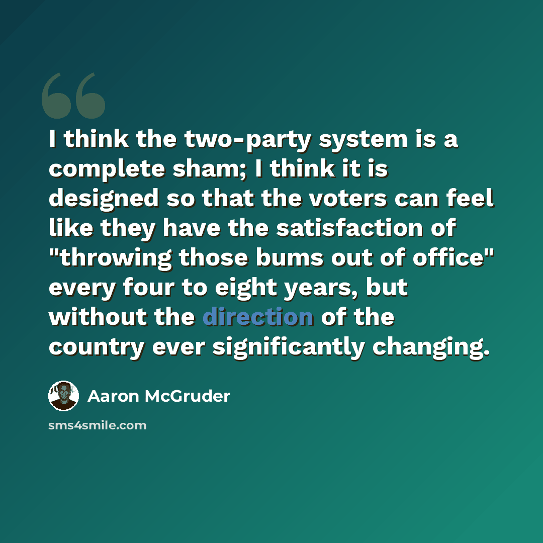 “I think the two-party system is a complete sham; I think it is designed so that the voters can feel like they have the satisfaction of "throwing those bums out of office" every four to eight years, but without the direction of the country ever significantly changing.” quote by Aaron McGruder
