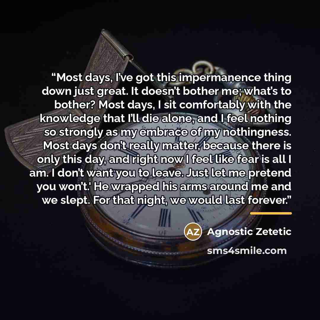 “Most days, I’ve got this impermanence thing down just great. It doesn’t bother me; what’s to bother? Most days, I sit comfortably with the knowledge that I’ll die alone, and I feel nothing so strongly as my embrace of my nothingness. Most days don’t really matter, because there is only this day…” quote by Agnostic Zetetic