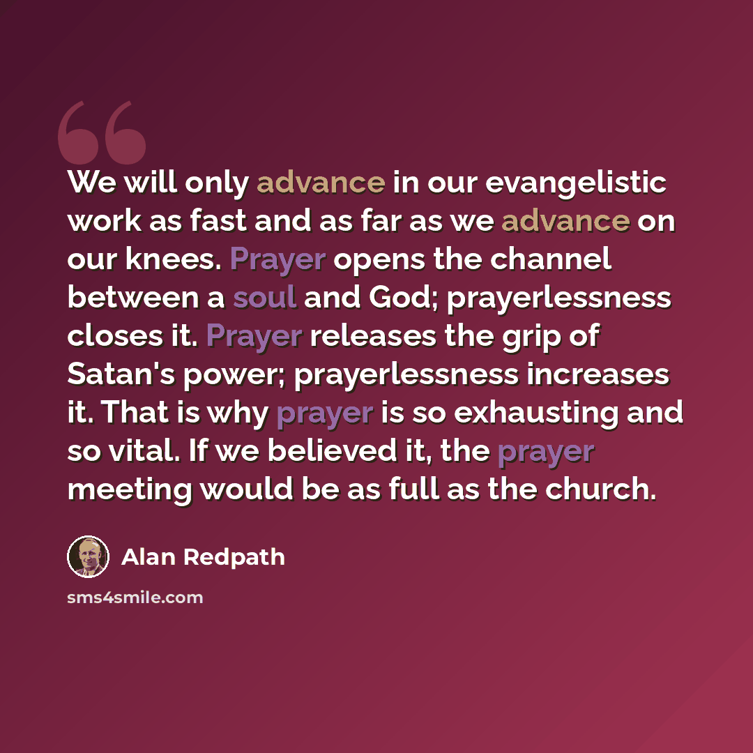“We will only advance in our evangelistic work as fast and as far as we advance on our knees. Prayer opens the channel between a soul and God; prayerlessness closes it. Prayer releases the grip of Satan's power; prayerlessness increases it. That is why prayer is so exhausting and so vital. If we…” quote by Alan Redpath