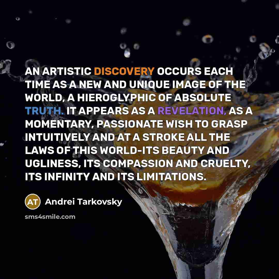 “AN ARTISTIC DISCOVERY OCCURS EACH TIME AS A NEW AND UNIQUE IMAGE OF THE WORLD, A HIEROGLYPHIC OF ABSOLUTE TRUTH. IT APPEARS AS A REVELATION, AS A MOMENTARY, PASSIONATE WISH TO GRASP INTUITIVELY AND AT A STROKE ALL THE LAWS OF THIS WORLD-ITS BEAUTY AND UGLINESS, ITS COMPASSION AND CRUELTY, ITS…” quote by Andrei Tarkovsky