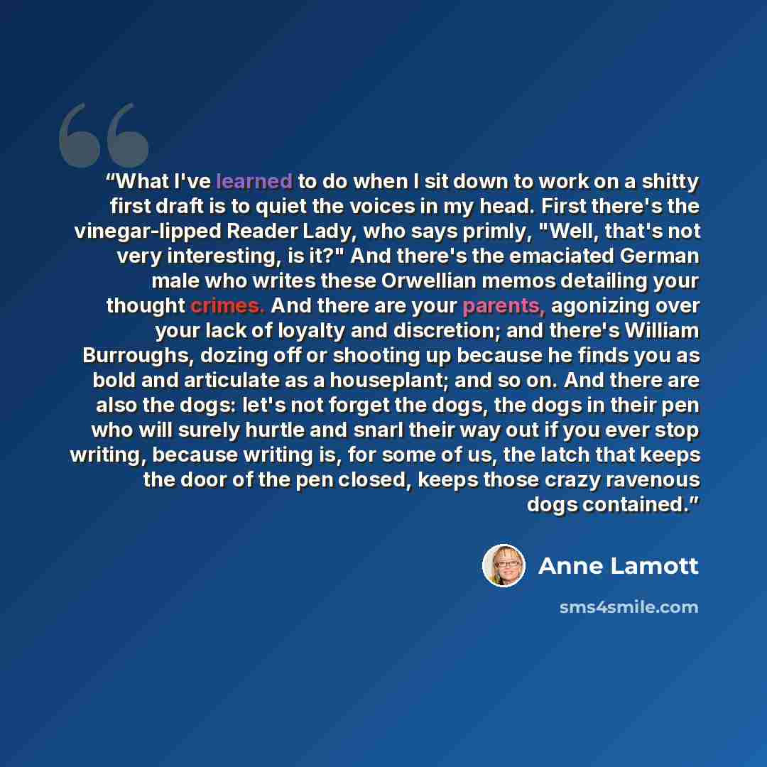 “What I've learned to do when I sit down to work on a shitty first draft is to quiet the voices in my head. First there's the vinegar-lipped Reader Lady, who says primly, "Well, that's not very interesting, is it?" And there's the emaciated German male who writes these Orwellian memos detailing…” quote by Anne Lamott